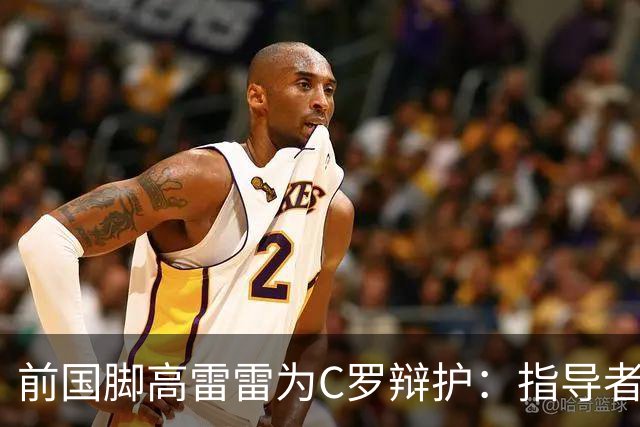 前国脚高雷雷为C罗辩护：指导者的行为引发争议